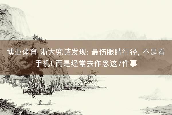 博亚体育 浙大究诘发现: 最伤眼睛行径， 不是看手机! 而是经常去作念这7件事