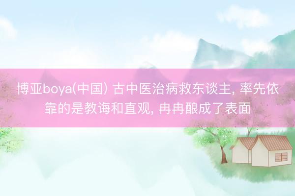 博亚boya(中国) 古中医治病救东谈主， 率先依靠的是教诲和直观， 冉冉酿成了表面