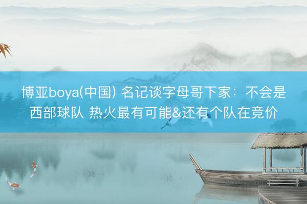 博亚boya(中国) 名记谈字母哥下家：不会是西部球队 热火最有可能&还有个队在竞价