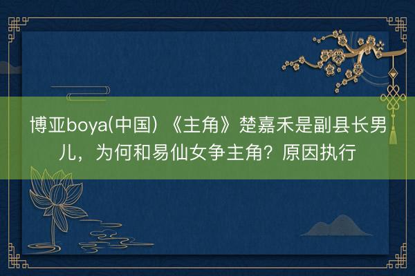 博亚boya(中国) 《主角》楚嘉禾是副县长男儿,为何和易仙女争主角?原因执行
