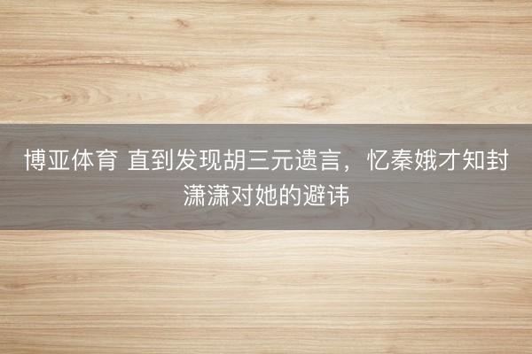 博亚体育 直到发现胡三元遗言，忆秦娥才知封潇潇对她的避讳