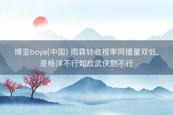 博亚boya(中国) 雨霖铃收视率网播量双低，是杨洋不行如故武侠剧不行