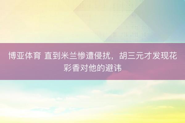 博亚体育 直到米兰惨遭侵扰,胡三元才发现花彩香对他的避讳
