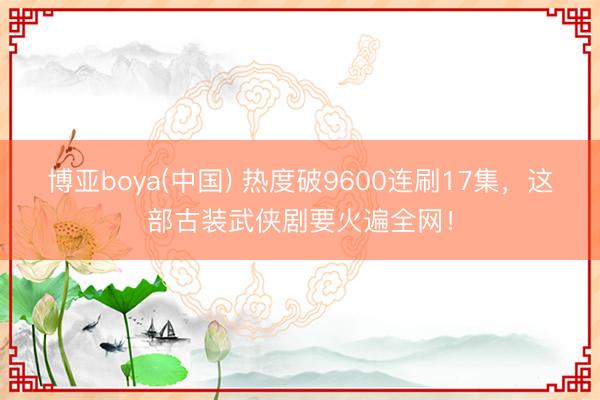 博亚boya(中国) 热度破9600连刷17集,这部古装武侠剧要火遍全网!