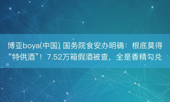 博亚boya(中国) 国务院食安办明确:根底莫得“特供酒”!7.52万箱假酒被查,全是香精勾兑
