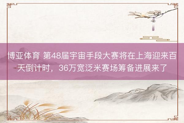 博亚体育 第48届宇宙手段大赛将在上海迎来百天倒计时，36万宽泛米赛场筹备进展来了