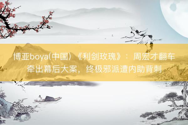 博亚boya(中国) 《利剑玫瑰》：周宏才翻车牵出幕后大案，终极邪派遭内助背刺