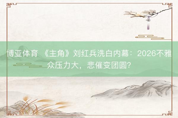博亚体育 《主角》刘红兵洗白内幕：2026不雅众压力大，悲催变团圆？