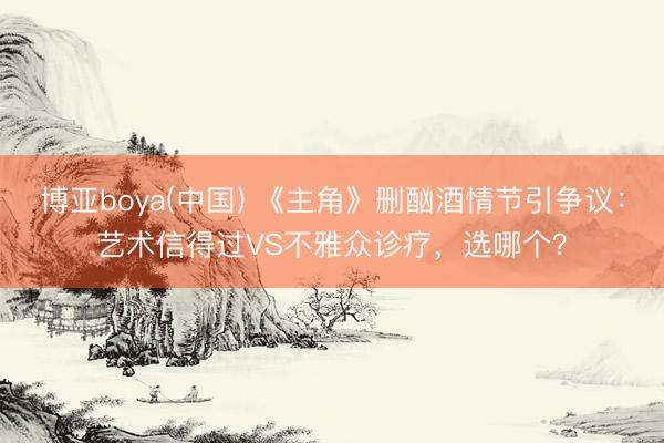 博亚boya(中国) 《主角》删酗酒情节引争议：艺术信得过VS不雅众诊疗，选哪个？
