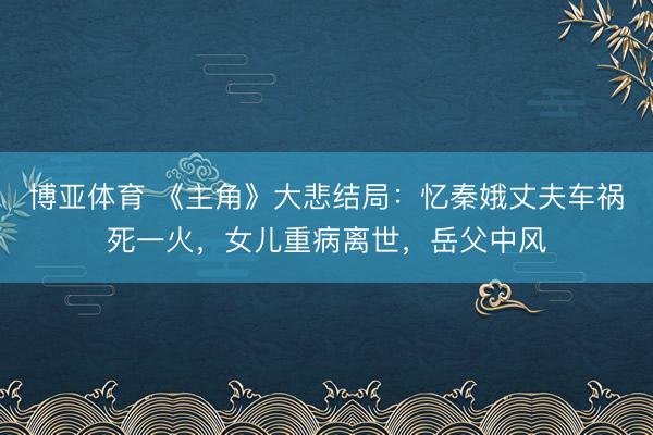 博亚体育 《主角》大悲结局：忆秦娥丈夫车祸死一火，女儿重病离世，岳父中风