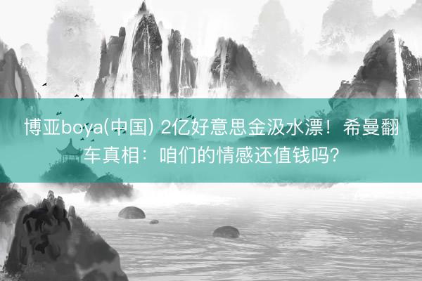 博亚boya(中国) 2亿好意思金汲水漂！希曼翻车真相：咱们的情感还值钱吗？