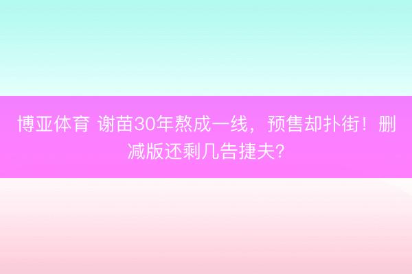 博亚体育 谢苗30年熬成一线,预售却扑街!删减版还剩几告捷夫?