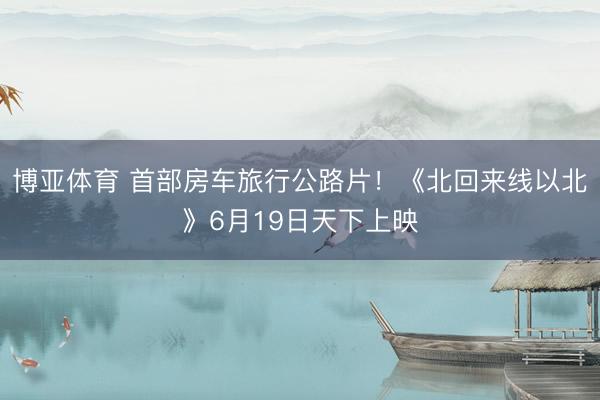 博亚体育 首部房车旅行公路片!《北回来线以北》6月19日天下上映