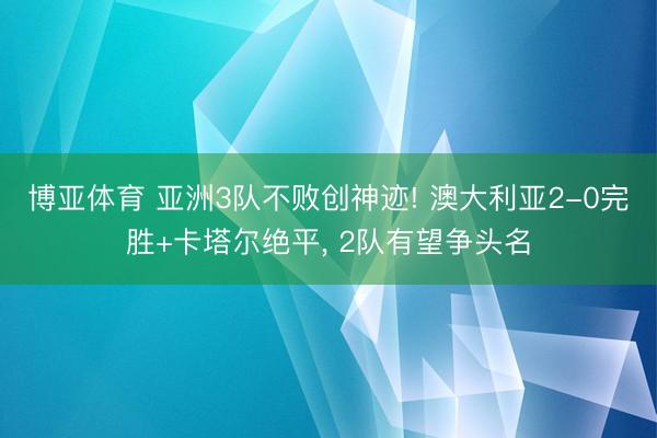 博亚体育 亚洲3队不败创神迹! 澳大利亚2-0完胜+卡塔尔绝平， 2队有望争头名
