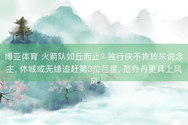 博亚体育 火箭队如丘而止? 独行侠不肯放东说念主， 休城或无缘追赶第3位巨星， 范乔丹更具上风