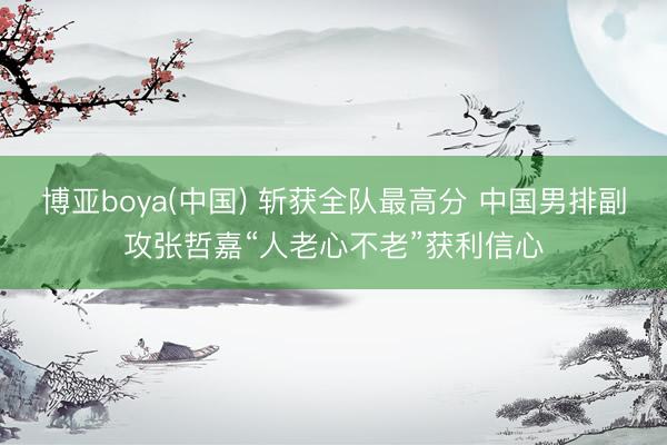 博亚boya(中国) 斩获全队最高分 中国男排副攻张哲嘉“人老心不老”获利信心