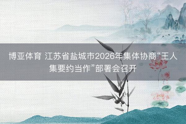 博亚体育 江苏省盐城市2026年集体协商“王人集要约当作”部署会召开