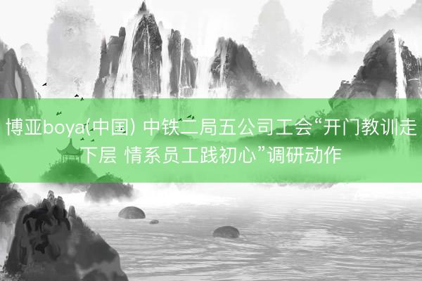 博亚boya(中国) 中铁二局五公司工会“开门教训走下层 情系员工践初心”调研动作