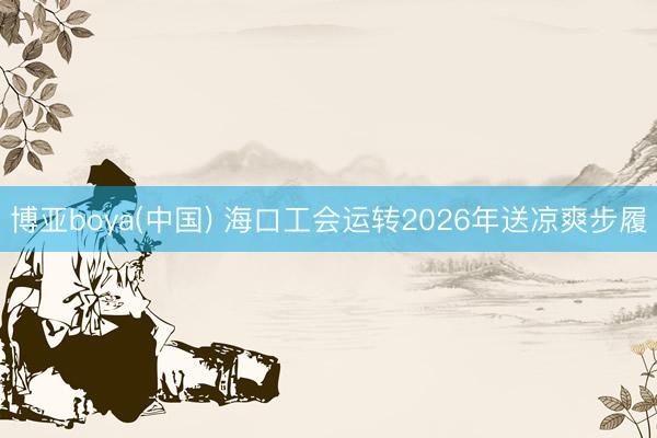 博亚boya(中国) 海口工会运转2026年送凉爽步履