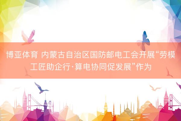 博亚体育 内蒙古自治区国防邮电工会开展“劳模工匠助企行·算电协同促发展”作为