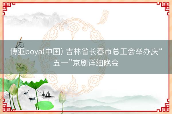 博亚boya(中国) 吉林省长春市总工会举办庆“五一”京剧详细晚会