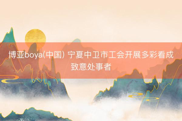 博亚boya(中国) 宁夏中卫市工会开展多彩看成致意处事者