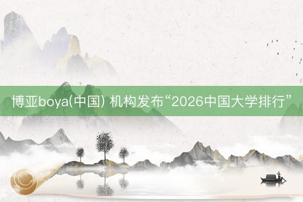 博亚boya(中国) 机构发布“2026中国大学排行”