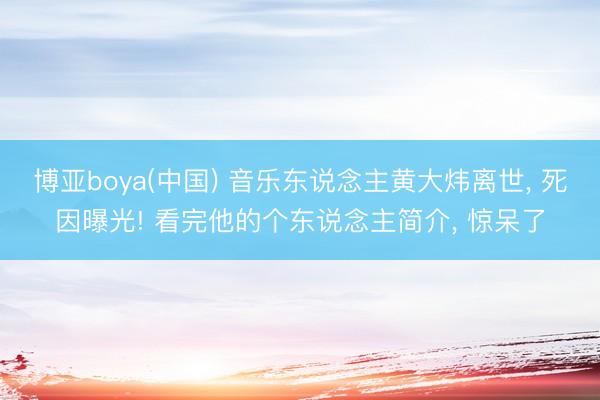 博亚boya(中国) 音乐东说念主黄大炜离世， 死因曝光! 看完他的个东说念主简介， 惊呆了