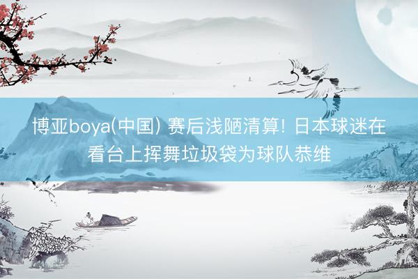 博亚boya(中国) 赛后浅陋清算! 日本球迷在看台上挥舞垃圾袋为球队恭维