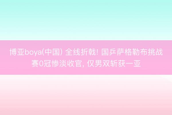 博亚boya(中国) 全线折戟! 国乒萨格勒布挑战赛0冠惨淡收官， 仅男双斩获一亚