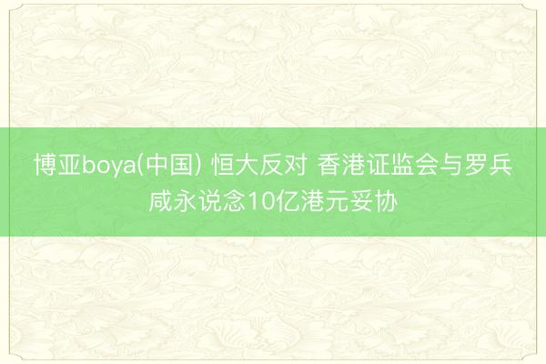 博亚boya(中国) 恒大反对 香港证监会与罗兵咸永说念10亿港元妥协