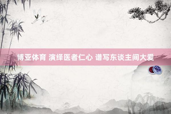 博亚体育 演绎医者仁心 谱写东谈主间大爱