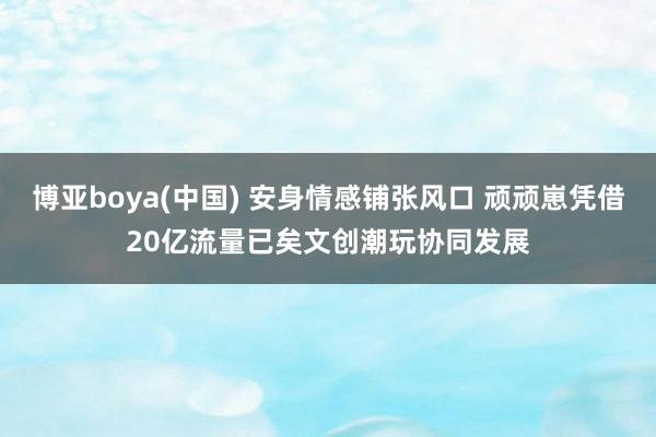 博亚boya(中国) 安身情感铺张风口 顽顽崽凭借20亿流量已矣文创潮玩协同发展
