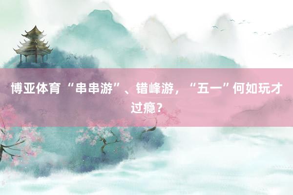 博亚体育 “串串游”、错峰游，“五一”何如玩才过瘾？