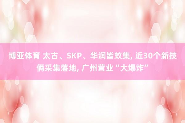 博亚体育 太古、SKP、华润皆蚁集， 近30个新技俩采集落地， 广州营业“大爆炸”