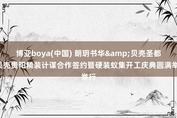 博亚boya(中国) 朗玥书华&贝壳圣都ą贝壳贵阳精装计谋合作签约暨硬装蚁集开工庆典圆满举行