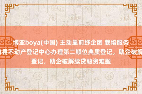 博亚boya(中国) 主动靠前纾企困 栽培服务优营商——寻甸县不动产登记中心办理第二顺位典质登记,助企破解续贷融资难题