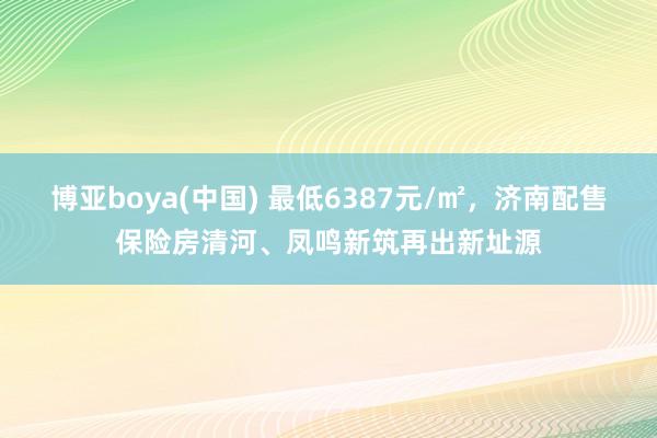博亚boya(中国) 最低6387元/㎡，济南配售保险房清河、凤鸣新筑再出新址源