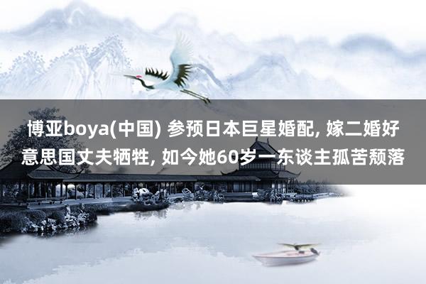 博亚boya(中国) 参预日本巨星婚配， 嫁二婚好意思国丈夫牺牲， 如今她60岁一东谈主孤苦颓落