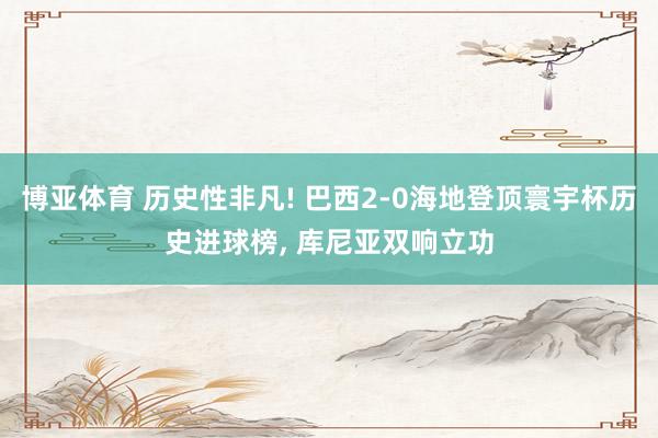 博亚体育 历史性非凡! 巴西2-0海地登顶寰宇杯历史进球榜, 库尼亚双响立功