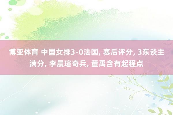 博亚体育 中国女排3-0法国, 赛后评分, 3东谈主满分, 李晨瑄奇兵, 董禹含有起程点