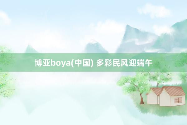 博亚boya(中国) 多彩民风迎端午