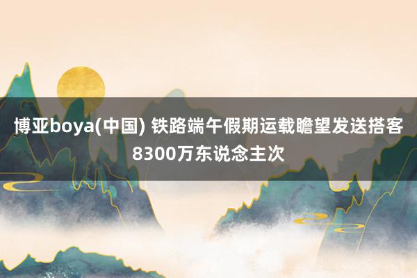 博亚boya(中国) 铁路端午假期运载瞻望发送搭客8300万东说念主次