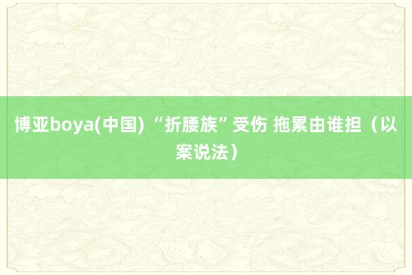 博亚boya(中国) “折腰族”受伤 拖累由谁担（以案说法）