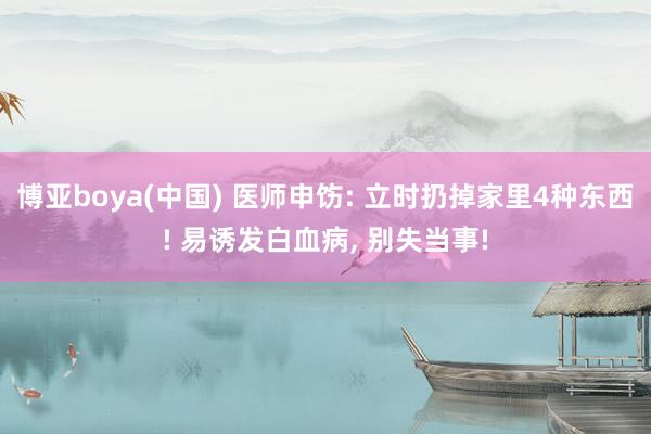 博亚boya(中国) 医师申饬: 立时扔掉家里4种东西! 易诱发白血病, 别失当事!