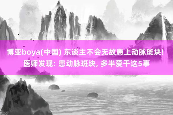 博亚boya(中国) 东谈主不会无故患上动脉斑块! 医师发现: 患动脉斑块, 多半爱干这5事