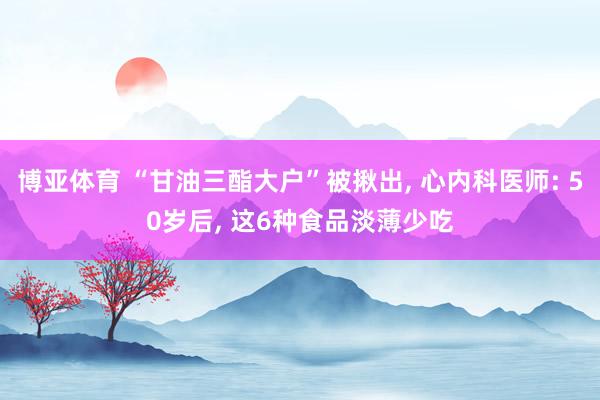 博亚体育 “甘油三酯大户”被揪出， 心内科医师: 50岁后， 这6种食品淡薄少吃