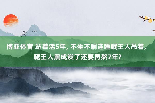 博亚体育 站着活5年, 不坐不躺连睡眠王人吊着, 腿王人黑成炭了还要再熬7年?